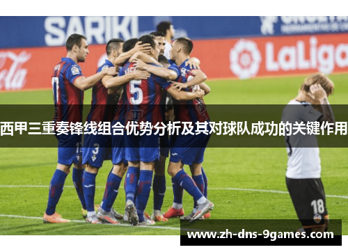 西甲三重奏锋线组合优势分析及其对球队成功的关键作用 西甲三重奏锋线组合优势分析及其对球队成功的关键作用