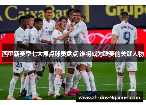 西甲新赛季七大焦点球员盘点 谁将成为联赛的关键人物 西甲新赛季七大焦点球员盘点 谁将成为联赛的关键人物