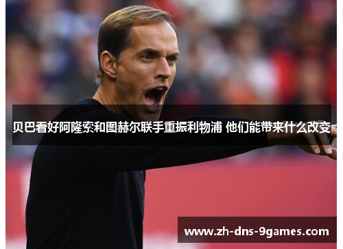 贝巴看好阿隆索和图赫尔联手重振利物浦 他们能带来什么改变