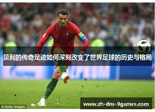 贝利的传奇足迹如何深刻改变了世界足球的历史与格局 贝利的传奇足迹如何深刻改变了世界足球的历史与格局