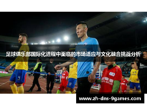 足球俱乐部国际化进程中面临的市场适应与文化融合挑战分析