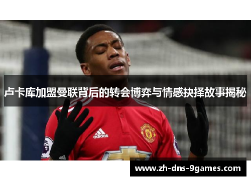 卢卡库加盟曼联背后的转会博弈与情感抉择故事揭秘