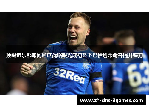 顶级俱乐部如何通过战略眼光成功签下巴伊切蒂奇并提升实力