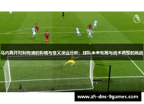 马内离开对利物浦的影响与意义深远分析：球队未来布局与战术调整的挑战