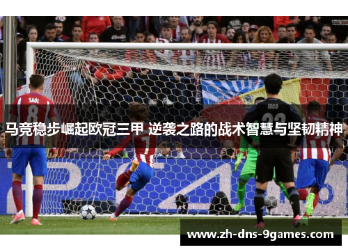 马竞稳步崛起欧冠三甲 逆袭之路的战术智慧与坚韧精神