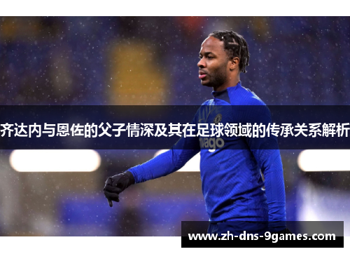 齐达内与恩佐的父子情深及其在足球领域的传承关系解析 齐达内与恩佐的父子情深及其在足球领域的传承关系解析