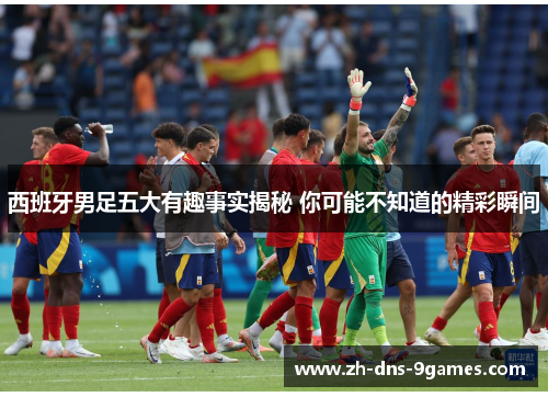西班牙男足五大有趣事实揭秘 你可能不知道的精彩瞬间