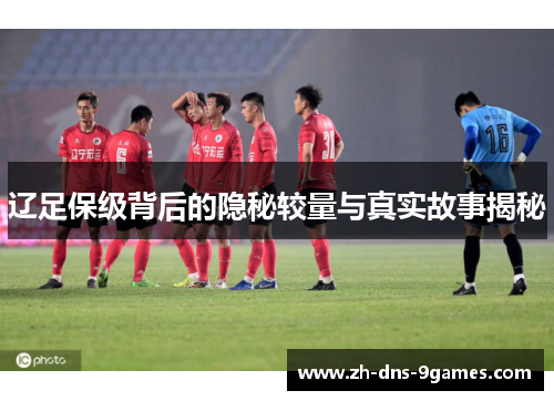 辽足保级背后的隐秘较量与真实故事揭秘
