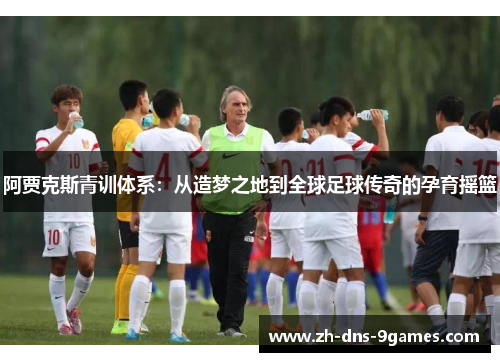 阿贾克斯青训体系:从造梦之地到全球足球传奇的孕育摇篮 阿贾克斯青训体系:从造梦之地到全球足球传奇的孕育摇篮