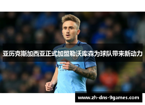 亚历克斯加西亚正式加盟勒沃库森为球队带来新动力