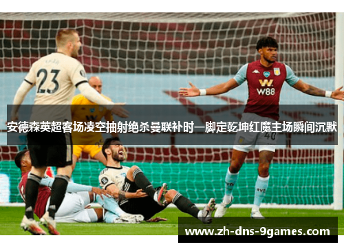 安德森英超客场凌空抽射绝杀曼联补时一脚定乾坤红魔主场瞬间沉默 安德森英超客场凌空抽射绝杀曼联补时一脚定乾坤红魔主场瞬间沉默