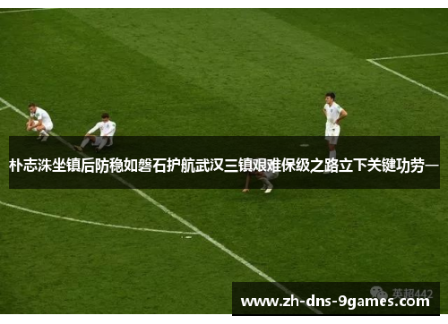 朴志洙坐镇后防稳如磐石护航武汉三镇艰难保级之路立下关键功劳一