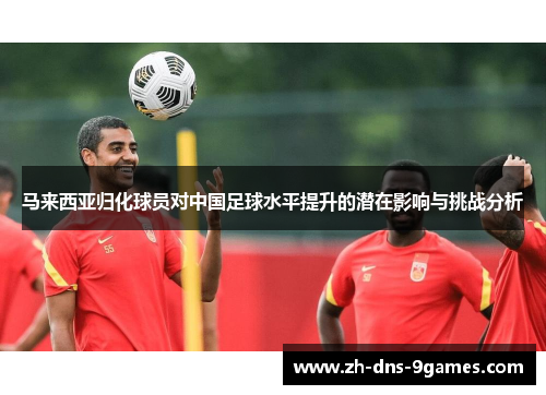 马来西亚归化球员对中国足球水平提升的潜在影响与挑战分析