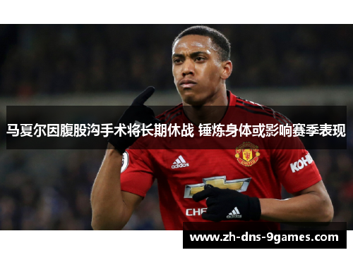 马夏尔因腹股沟手术将长期休战 锤炼身体或影响赛季表现